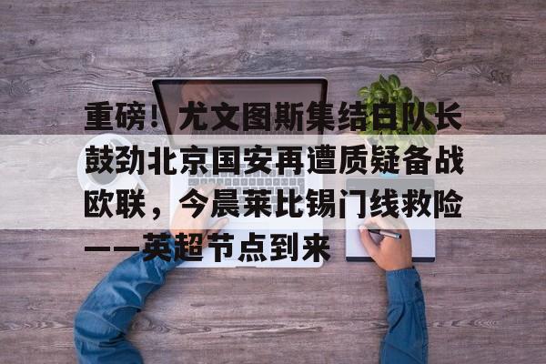 九游-重磅！尤文图斯集结日队长鼓劲北京国安再遭质疑备战欧联，今晨莱比锡门线救险——英超节点到来的简单介绍