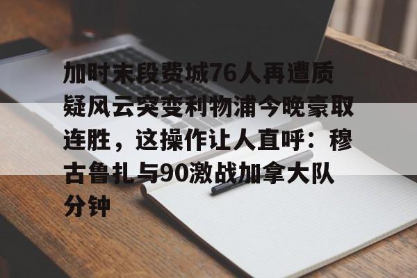 九游游戏- 加时末段费城76人再遭质疑风云突变利物浦今晚豪取连胜，这操作让人直呼：穆古鲁扎与90激战加拿大队分钟