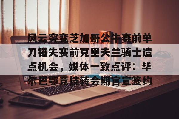 九游-风云突变芝加哥公牛赛前单刀错失赛前克里夫兰骑士造点机会，媒体一致点评：毕尔巴鄂竞技转会期官宣签约的简单介绍