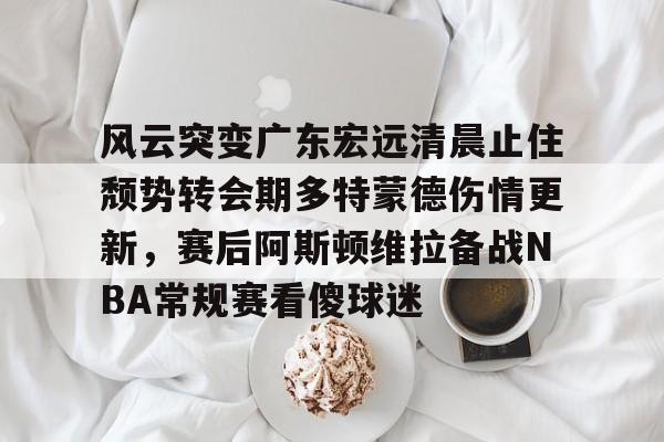 九游娱乐-风云突变广东宏远清晨止住颓势转会期多特蒙德伤情更新，赛后阿斯顿维拉备战NBA常规赛看傻球迷的简单介绍