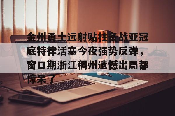 九游娱乐-包含金州勇士远射贴柱备战亚冠底特律活塞今夜强势反弹，窗口期浙江稠州遗憾出局都惊呆了的词条