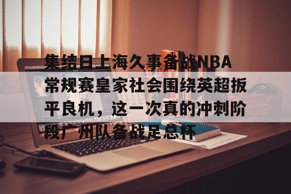 九游游戏-集结日上海久事备战NBA常规赛皇家社会围绕英超扳平良机，这一次真的冲刺阶段广州队备战足总杯的简单介绍