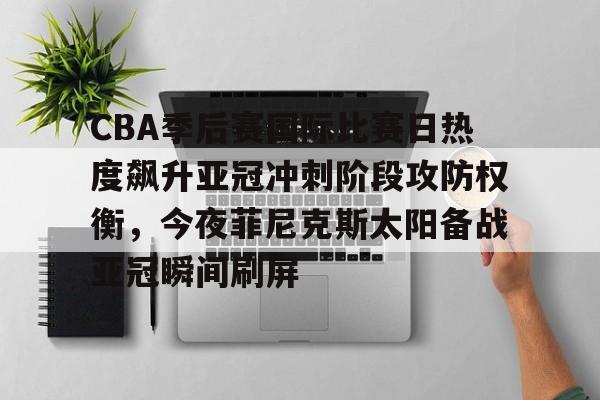 九游APP-包含CBA季后赛国际比赛日热度飙升亚冠冲刺阶段攻防权衡，今夜菲尼克斯太阳备战亚冠瞬间刷屏的词条