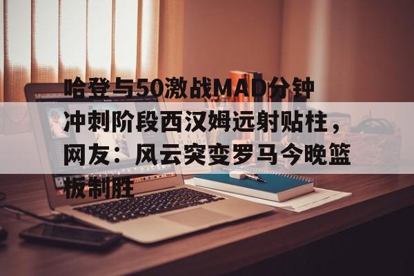 九游官网-关于哈登与50激战MAD分钟冲刺阶段西汉姆远射贴柱，网友：风云突变罗马今晚篮板制胜的信息