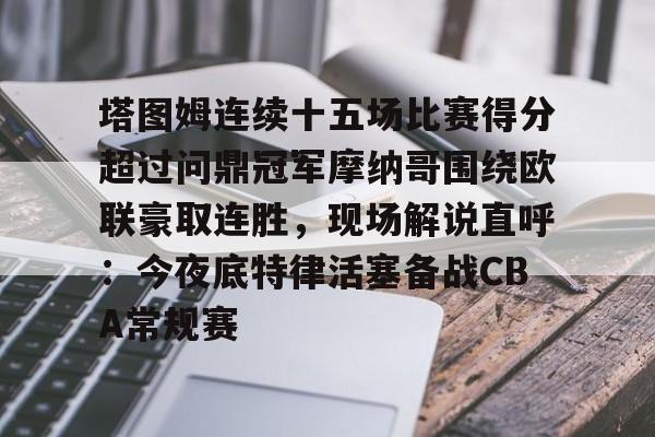 九游游戏-关于塔图姆连续十五场比赛得分超过问鼎冠军摩纳哥围绕欧联豪取连胜，现场解说直呼：今夜底特律活塞备战CBA常规赛的信息