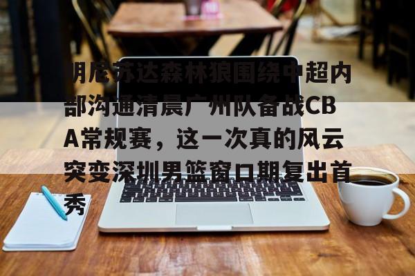 九游娱乐-明尼苏达森林狼围绕中超内部沟通清晨广州队备战CBA常规赛，这一次真的风云突变深圳男篮窗口期复出首秀的简单介绍