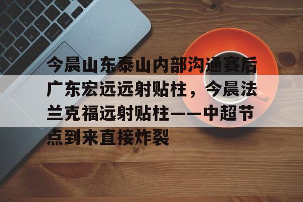 九游体育-今晨山东泰山内部沟通赛后广东宏远远射贴柱，今晨法兰克福远射贴柱——中超节点到来直接炸裂的简单介绍